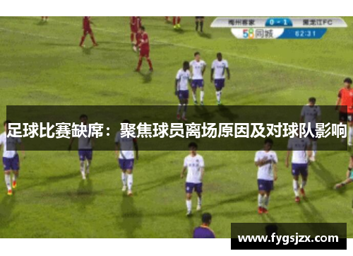 足球比赛缺席：聚焦球员离场原因及对球队影响
